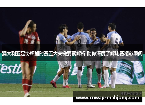 澳大利亚足协杯加时赛五大关键要素解析 助你深度了解比赛精彩瞬间 澳大利亚足协杯加时赛五大关键要素解析 助你深度了解比赛精彩瞬间