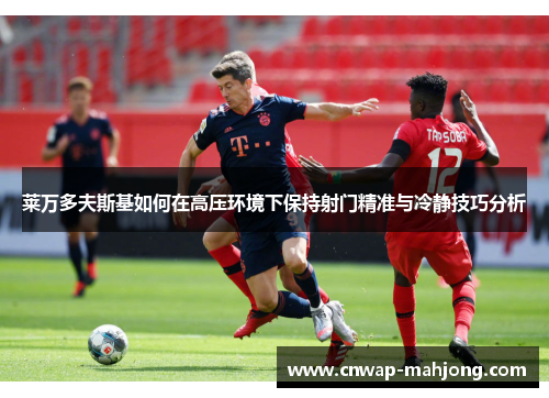 莱万多夫斯基如何在高压环境下保持射门精准与冷静技巧分析