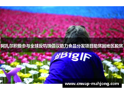 阿扎尔积极参与全球反饥饿倡议助力食品分发项目助贫困地区脱贫 阿扎尔积极参与全球反饥饿倡议助力食品分发项目助贫困地区脱贫