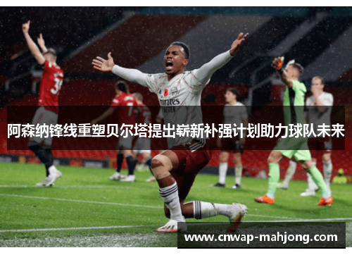 阿森纳锋线重塑贝尔塔提出崭新补强计划助力球队未来 阿森纳锋线重塑贝尔塔提出崭新补强计划助力球队未来
